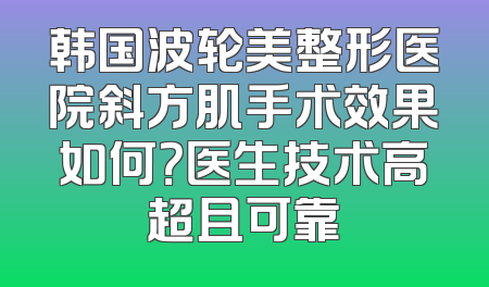 韩国波轮美整形医院斜方肌手术效果如何？医生技术高超且可靠