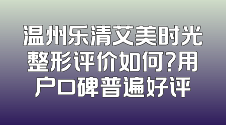 温州乐清艾美时光整形评价如何？用户口碑普遍好评
