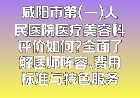 咸阳市第(一)人民医院医疗美容科评价如何？全面了解医师阵容、费用标准与特色服务
