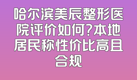 哈尔滨美辰整形医院评价如何？本地居民称性价比高且合规