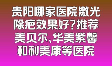 贵阳哪家医院激光除疤效果好？推荐美贝尔、华美紫馨和利美康等医院