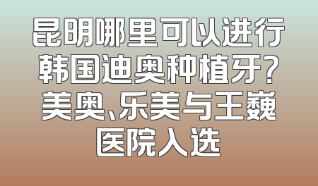 昆明哪里可以进行韩国迪奥种植牙？美奥、乐美与王巍医院入选