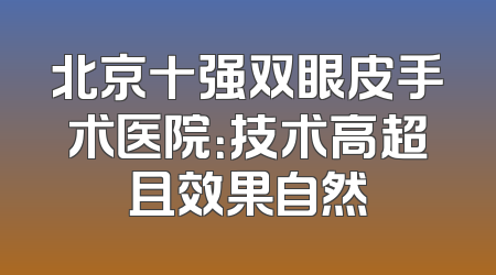 北京十强双眼皮手术医院：技术高超且效果自然
