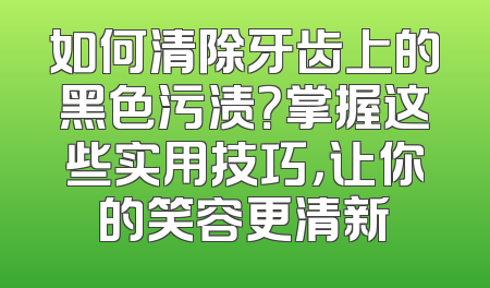 如何清除牙齿上的黑色污渍？掌握这些实用技巧，让你的笑容更清新
