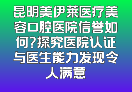 昆明美伊莱医疗美容口腔医院信誉如何？探究医院认证与医生能力发现令人满意