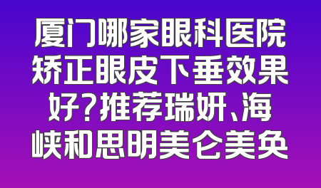 厦门哪家眼科医院矫正眼皮下垂效果好？推荐瑞妍、海峡和思明美仑美奂