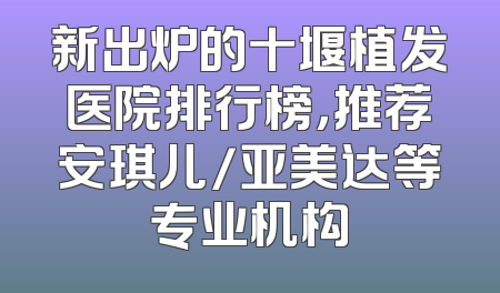 新出炉的十堰植发医院排行榜，推荐安琪儿/亚美达等专业机构