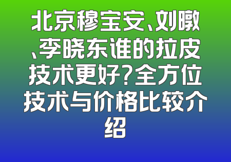 北京穆宝安、刘暾、李晓东谁的拉皮技术更好？全方位技术与价格比较介绍