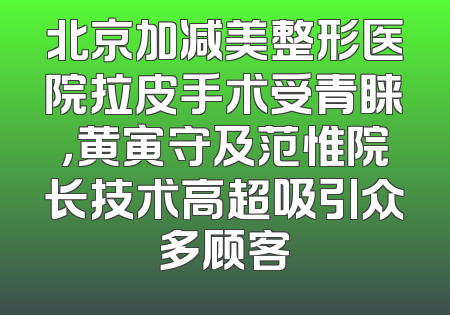 北京加减美整形医院拉皮手术受青睐，黄寅守及范惟院长技术高超吸引众多顾客