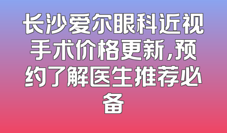 长沙爱尔眼科近视手术价格更新，预约了解医生推荐必备