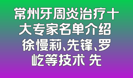 常州牙周炎治疗十大专家名单介绍 徐慢莉、先锋、罗屹等技术領先
