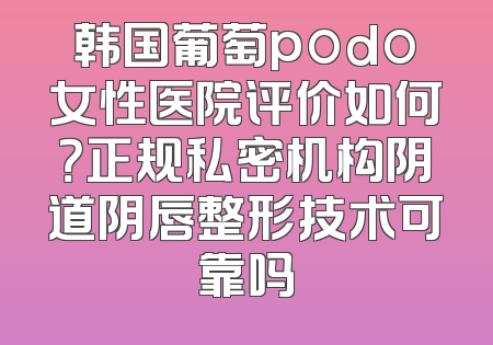 韩国葡萄podo女性医院评价如何？正规私密机构阴道阴唇整形技术可靠吗