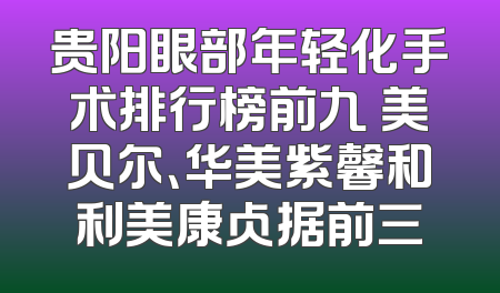 贵阳眼部年轻化手术排行榜前九 美贝尔、华美紫馨和利美康占据前三