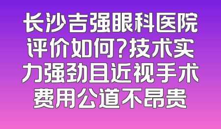 长沙吉强眼科医院评价如何？技术实力强劲且近视手术费用公道不昂贵