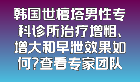 韩国世檀塔男性专科诊所治疗增粗、增大和早泄效果如何？查看专家团队