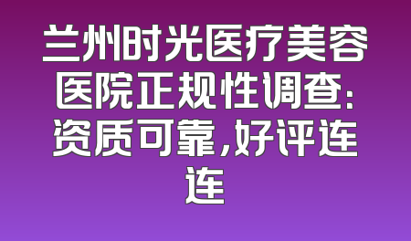 兰州时光医疗美容医院正规性调查：资质可靠，好评连连