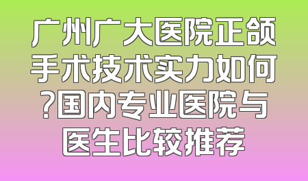 广州广大医院正颌手术技术实力如何？国内专业医院与医生比较推荐
