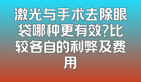 激光与手术去除眼袋哪种更有效？比较各自的利弊及费用
