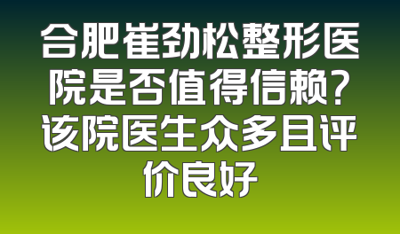 合肥崔劲松整形医院是否值得信赖？该院医生众多且评价良好