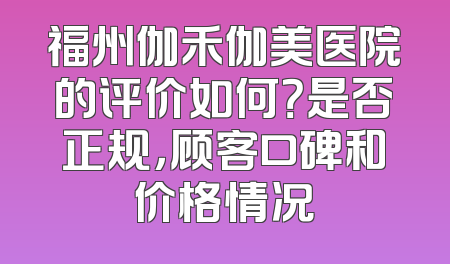 福州伽禾伽美医院的评价如何？是否正规，顾客口碑和价格情况