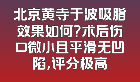 北京黄寺于波吸脂效果如何？术后伤口微小且平滑无凹陷，评分极高