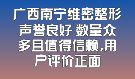 广西南宁维密整形声誉良好 数量众多且值得信赖，用户评价正面