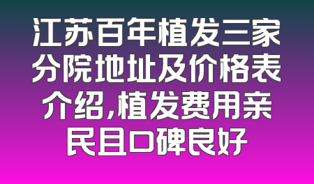江苏百年植发三家分院地址及价格表介绍，植发费用亲民且口碑良好