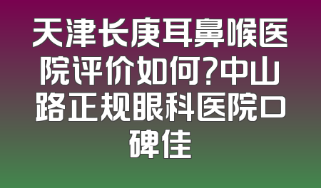 天津长庚耳鼻喉医院评价如何？中山路正规眼科医院口碑佳