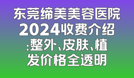 东莞缔美美容医院2024收费介绍：整外、皮肤、植发价格全透明