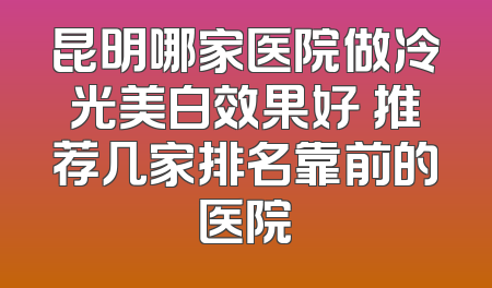 昆明哪家医院做冷光美白效果好 推荐几家排名靠前的医院