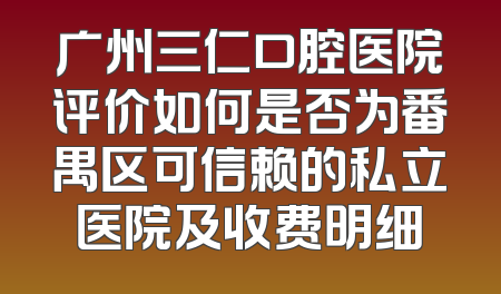广州三仁口腔医院评价如何是否为番禺区可信赖的私立医院及收费明细