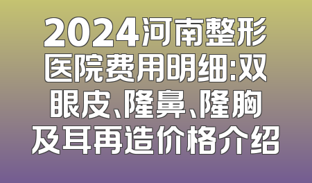 2024河南整形医院费用明细:双眼皮、隆鼻、隆胸及耳再造价格介绍