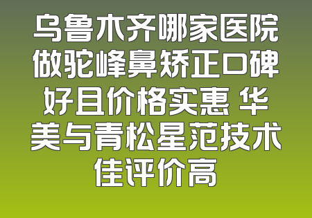 乌鲁木齐哪家医院做驼峰鼻矫正口碑好且价格实惠 华美与青松星范技术佳评价高