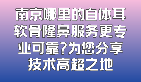 南京哪里的自体耳软骨隆鼻服务更专业可靠？为您分享技术高超之地