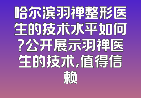 哈尔滨羽禅整形医生的技术水平如何？公开展示羽禅医生的技术，值得信赖