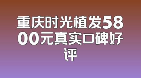 重庆时光植发5800元真实口碑好评