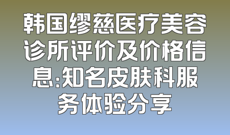 韩国缪慈医疗美容诊所评价及价格信息：知名皮肤科服务体验分享