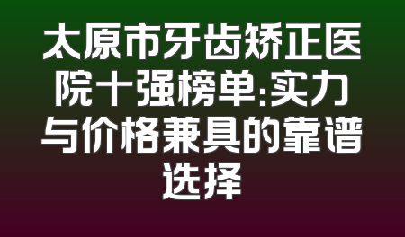 太原市牙齿矫正医院十强榜单：实力与价格兼具的靠谱选择