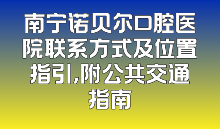 南宁诺贝尔口腔医院联系方式及位置指引，附公共交通指南