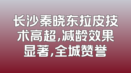 长沙秦晓东拉皮技术高超，减龄效果显著，全城赞誉