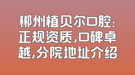 郴州植贝尔口腔：正规资质，口碑卓越，分院地址介绍