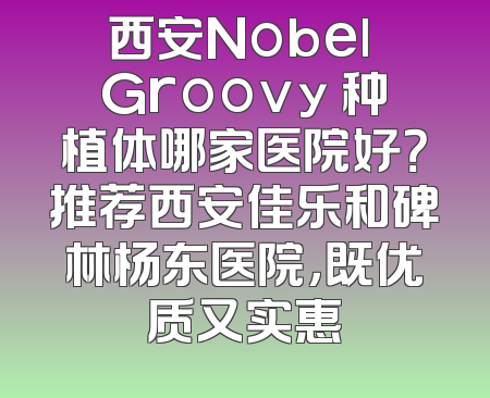 西安Nobel Groovy 种植体哪家医院好？推荐西安佳乐和碑林杨东医院，既优质又实惠