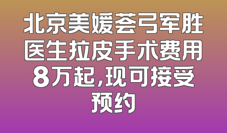 北京美媛荟弓军胜医生拉皮手术费用8万起，现可接受预约