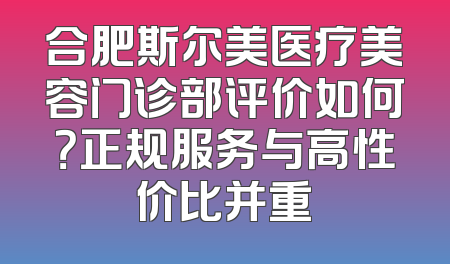 合肥斯尔美医疗美容门诊部评价如何？正规服务与高性价比并重