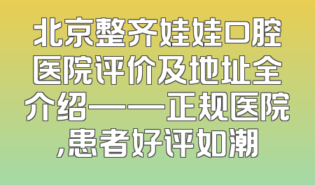 北京整齐娃娃口腔医院评价及地址全介绍——正规医院，患者好评如潮