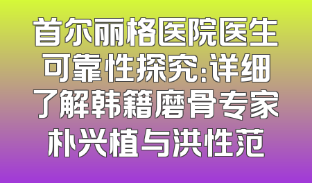 首尔丽格医院医生可靠性探究：详细了解韩籍磨骨专家朴兴植与洪性范