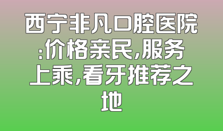 西宁非凡口腔医院：价格亲民，服务上乘，看牙推荐之地