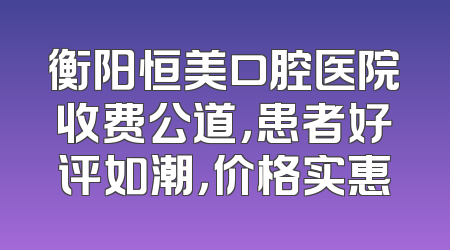 衡阳恒美口腔医院收费公道，患者好评如潮，价格实惠