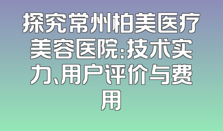 探究常州柏美医疗美容医院：技术实力、用户评价与费用