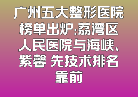 广州五大整形医院榜单出炉：荔湾区人民医院与海峡、紫馨領先技术排名靠前